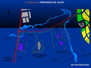 N
CON TROLDE
ACCESO
A:
HUMAHUACA
TILCARA
SAN S. DE JUJUY
PLANTA DE TRATAMIENTO
DE RSU CON PRODUCCION
DE BIOENERGIAS
PLANTA DE CRIA DE LLAMAS Y
VICUÑAS C/MANOFACTURA DE
LANA PARA EXPORTACION
3457 m.
3453 m.
3460 m.
3450m.
3451 m.
LA QUIACA – PROVINCIA DE JUJUY
SECTOR INDUSTRIAL
 