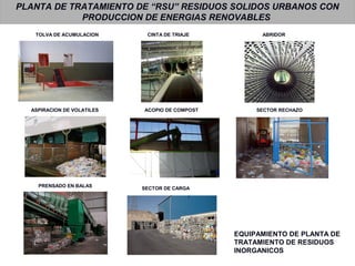 PLANTA DE TRATAMIENTO DE “RSU” RESIDUOS SOLIDOS URBANOS CON
PRODUCCION DE ENERGIAS RENOVABLES
TOLVA DE ACUMULACION CINTA DE TRIAJE
SECTOR RECHAZO
PRENSADO EN BALAS
ACOPIO DE COMPOSTASPIRACION DE VOLATILES
SECTOR DE CARGA
ABRIDOR
EQUIPAMIENTO DE PLANTA DE
TRATAMIENTO DE RESIDUOS
INORGANICOS
 