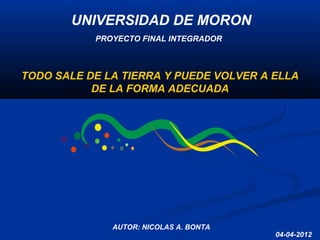 04-04-2012
AUTOR: NICOLAS A. BONTA
PROYECTO FINAL INTEGRADOR
UNIVERSIDAD DE MORONUNIVERSIDAD DE MORON
TODO SALE DE LA TIERRA Y PUEDE VOLVER A ELLA
DE LA FORMA ADECUADA
 