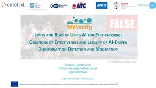 LIMITS AND RISKS OF USING AI FOR FACT-CHECKING:
QUESTIONS OF EFFECTIVENESS AND LEGALITY OF AI-DRIVEN
DISINFORMATION DETECTION AND MODERATION
EDMO workshop, 17 February 2021
Kalina Bontcheva
K.Bontcheva@sheffield.ac.uk
@kbontcheva
 