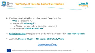 WeVerify: AI Tools for Content Verification
➢ Key is not only whether a claim true or false, but also:
• Who is spreading it?
• Are people believing it?
• Stance: support, deny, question, comment
• Do we need to debunk it or not?
➢ Assist journalists through automated analysis embedded in user-friendly tools
➢ WeVerify Browser Plugin (+40k users); DBKF; TrulyMedia
www.weverify.eu
2
 