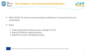 The Pandemic Era of Automated Moderation
➢ With COVID-19 internet communications platforms increased reliance on
automation
➢ Risks:
• Fully automated solutions pose a danger to FoE
• Need of effective appeal process
• Need for human oversight/curation
9
 