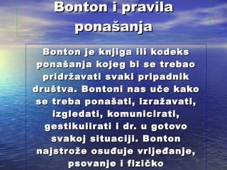 Bonton i pravila ponašanja Bonton je knjiga ili kodeks ponašanja kojeg bi se trebao pridržavati svaki pripadnik društva. Bontoni nas uče kako se treba ponašati, izražavati, izgledati, komunicirati, gestikulirati i dr. u gotovo svakoj situaciji. Bonton najstrože osuđuje vrijeđanje, psovanje i fizičko obračunavanje .  