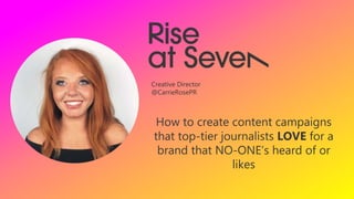 How to create content campaigns
that top-tier journalists LOVE for a
brand that NO-ONE’s heard of or
likes
Creative Director
@CarrieRosePR
 