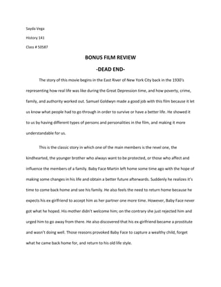 Sayda Vega<br />History 141<br />Class # 50587<br />BONUS FILM REVIEW<br />-DEAD END-<br />The story of this movie begins in the East River of New York City back in the 1930’s representing how real life was like during the Great Depression time, and how poverty, crime, family, and authority worked out. Samuel Goldwyn made a good job with this film because it let us know what people had to go through in order to survive or have a better life. He showed it to us by having different types of persons and personalities in the film, and making it more understandable for us. <br />This is the classic story in which one of the main members is the revel one, the kindhearted, the younger brother who always want to be protected, or those who affect and influence the members of a family. Baby Face Martin left home some time ago with the hope of making some changes in his life and obtain a better future afterwards. Suddenly he realizes it’s time to come back home and see his family. He also feels the need to return home because he expects his ex-girlfriend to accept him as her partner one more time. However, Baby Face never got what he hoped. His mother didn’t welcome him; on the contrary she just rejected him and urged him to go away from there. He also discovered that his ex-girlfriend became a prostitute and wasn’t doing well. Those reasons provoked Baby Face to capture a wealthy child, forget what he came back home for, and return to his old life style.<br />His old friend Dave Connell was aware of his plans and tried to stop him from causing more damage to himself, to the rich kid and to the town where they lived. After arguing and fighting with Baby Face Martin, Dave ends the problem by shooting Baby Face Martin, and letting the authorities do their job.  Dave Connell receives money from the authorities and gains the popularity of hero.<br />Another main character of the film is Drina, a young girl who is always taking care of her younger brother and wants nothing else but the best for him, she has always worked hard to keep him out of trouble and give him whatever he needs. But it seems like Tommy (her brother) doesn’t realize what she does for him. He became the leader of a gang and got in serious problems which forced him to hide from the authorities to avoid being taken to jail.<br />At the end, after Dave Connell realized there was no chance of having a relationship with a rich girl he was in love with, he put his eyes on Drina who was patiently waiting for someone like him, and later on Dave helped Drina to find a way to resolve the problem of her brother Tommy. <br />