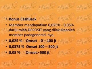 Bonus CashBack Member mendapatkan 0,025% - 0,05% darijumlah DEPOSIT yang dilakukanoleh member padagenerasi-nya. 0,025 %    Omset    0 – 100 jt 0,0375 %  Omset 100 – 500 jt 0.05 %      Omset&gt; 500 jt 