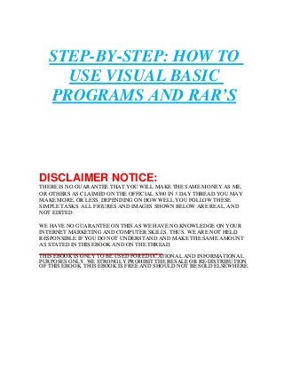 STEP-BY-STEP: HOW TO 
USE VISUAL BASIC 
PROGRAMS AND RAR’S 
DISCLAIMER NOTICE: 
THERE IS NO GUARANTEE THAT YOU WILL MAKE THE SAME MONEY AS ME, 
OR OTHERS AS CLAIMED ON THE OFFICIAL $300 IN 3 DAY THREAD.YOU MAY 
MAKE MORE, OR LESS, DEPENDING ON HOW WELL YOU FOLLOW THESE 
SIMPLE TASKS. ALL FIGURES AND IMAGES SHOWN BELOW ARE REAL, AND 
NOT EDITED. 
WE HAVE NO GUARANTEE ON THIS AS WE HAVE NO KNOWLEDGE ON YOUR 
INTERNET MARKETING AND COMPUTER SKILLS, THUS, WE ARE NOT HELD 
RESPONSIBLE IF YOU DO NOT UNDERSTAND AND MAKE THE SAME AMOUNT 
AS STATED IN THIS EBOOK AND ON THE THREAD. 
THIS EBOOK IS ONLY TO BE USED FOR EDUCATIONAL AND INFORMATIONAL 
PURPOSES ONLY. WE STRONGLY PROHIBIT THE RESALE OR RE-DISTRIBUTION 
OF THIS EBOOK. THIS EBOOK IS FREE AND SHOULD NOT BE SOLD ELSEWHERE. 
 