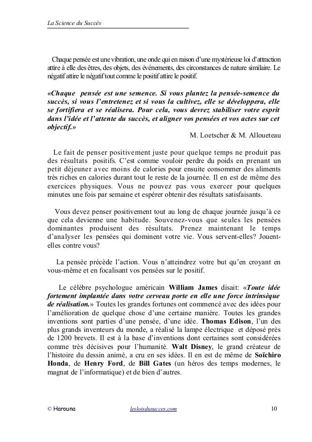 La Science du Succès
Chaquepenséeest unevibration,uneondequienraisond’unemystérieuseloid’attraction
attire à elle des êtres, des objets, des événements, des circonstances de nature similaire. Le
négatifattirelenégatiftoutcomme lepositifattirelepositif.
«Chaque pensée est une semence. Si vous plantez la pensée-semence du
succès, si vous l’entretenez et si vous la cultivez, elle se développera, elle
se fortifiera et se réalisera. Pour cela, vous devrez stabiliser votre esprit
dans l’idée et l’attente du succès, et aligner vos pensées et vos actes sur cet
objectif.»
M. Loetscher & M. Alloueteau
Le fait de penser positivement juste pour quelque temps ne produit pas
des résultats positifs. C’est comme vouloir perdre du poids en prenant un
petit déjeuner avec moins de calories pour ensuite consommer des aliments
très riches en calories durant tout le reste de la journée. Il en est de même des
exercices physiques. Vous ne pouvez pas vous exercer pour quelques
minutes une fois par semaine et espérer obtenir des résultats satisfaisants.
Vous devez penser positivement tout au long de chaque journée jusqu’à ce
que cela devienne une habitude. Souvenez-vous que seules les pensées
dominantes produisent des résultats. Prenez maintenant le temps
d’analyser les pensées qui dominent votre vie. Vous servent-elles? Jouent-
elles contre vous?
La pensée précède l’action. Vous n’atteindrez votre but qu’en croyant en
vous-même et en focalisant vos pensées sur le positif.
Le célèbre psychologue américain William James disait: «Toute idée
fortement implantée dans votre cerveau porte en elle une force intrinsèque
de réalisation.» Toutes les grandes fortunes ont commencé avec des idées pour
l’amélioration de quelque chose d’une certaine manière. Toutes les grandes
inventions sont parties d’une pensée, d’une idée. Thomas Edison, l’un des
plus grands inventeurs du monde, a réalisé la lampe électrique et déposé près
de 1200 brevets. Il est à la base d’inventions dont certaines sont considérées
comme très décisives pour l’humanité. Walt Disney, le grand créateur de
l’histoire du dessin animé, a cru en ses idées. Il en est de même de Soïchiro
Honda, de Henry Ford, de Bill Gates (un héros des temps modernes, le
magnat de l’informatique) et de bien d’autres.
© Harouna lesloisdusucces.com 10
 