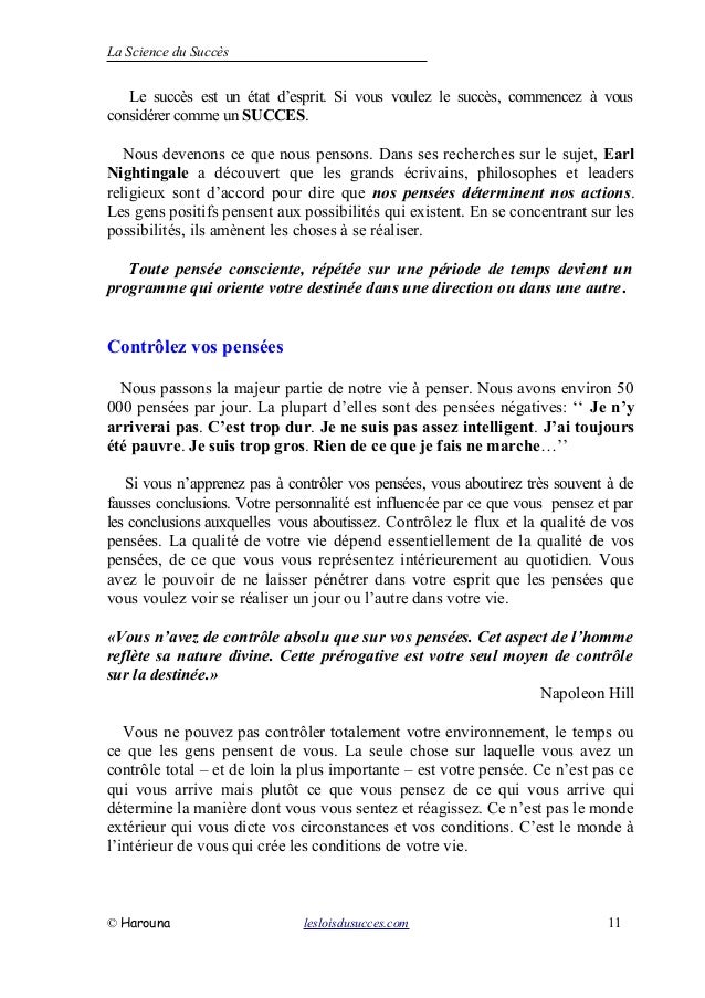 La Science du Succès
Le succès est un état d’esprit. Si vous voulez le succès, commencez à vous
considérer comme un SUCCES.
Nous devenons ce que nous pensons. Dans ses recherches sur le sujet, Earl
Nightingale a découvert que les grands écrivains, philosophes et leaders
religieux sont d’accord pour dire que nos pensées déterminent nos actions.
Les gens positifs pensent aux possibilités qui existent. En se concentrant sur les
possibilités, ils amènent les choses à se réaliser.
Toute pensée consciente, répétée sur une période de temps devient un
programme qui oriente votre destinée dans une direction ou dans une autre.
Contrôlez vos pensées
Nous passons la majeur partie de notre vie à penser. Nous avons environ 50
000 pensées par jour. La plupart d’elles sont des pensées négatives: ‘‘ Je n’y
arriverai pas. C’est trop dur. Je ne suis pas assez intelligent. J’ai toujours
été pauvre. Je suis trop gros. Rien de ce que je fais ne marche…’’
Si vous n’apprenez pas à contrôler vos pensées, vous aboutirez très souvent à de
fausses conclusions. Votre personnalité est influencée par ce que vous pensez et par
les conclusions auxquelles vous aboutissez. Contrôlez le flux et la qualité de vos
pensées. La qualité de votre vie dépend essentiellement de la qualité de vos
pensées, de ce que vous vous représentez intérieurement au quotidien. Vous
avez le pouvoir de ne laisser pénétrer dans votre esprit que les pensées que
vous voulez voir se réaliser un jour ou l’autre dans votre vie.
«Vous n’avez de contrôle absolu que sur vos pensées. Cet aspect de l’homme
reflète sa nature divine. Cette prérogative est votre seul moyen de contrôle
sur la destinée.»
Napoleon Hill
Vous ne pouvez pas contrôler totalement votre environnement, le temps ou
ce que les gens pensent de vous. La seule chose sur laquelle vous avez un
contrôle total – et de loin la plus importante – est votre pensée. Ce n’est pas ce
qui vous arrive mais plutôt ce que vous pensez de ce qui vous arrive qui
détermine la manière dont vous vous sentez et réagissez. Ce n’est pas le monde
extérieur qui vous dicte vos circonstances et vos conditions. C’est le monde à
l’intérieur de vous qui crée les conditions de votre vie.
© Harouna lesloisdusucces.com 11
 