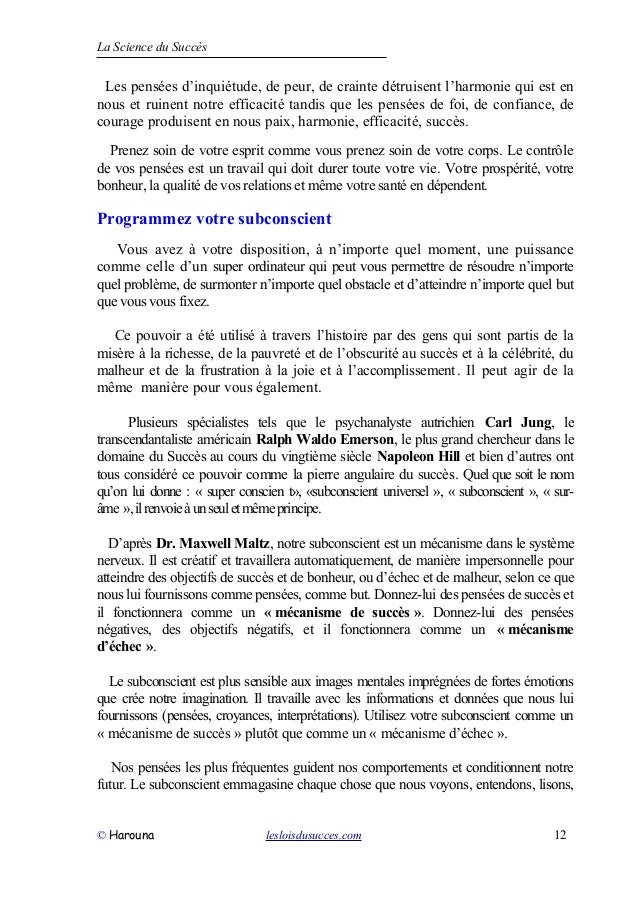 La Science du Succès
Les pensées d’inquiétude, de peur, de crainte détruisent l’harmonie qui est en
nous et ruinent notre efficacité tandis que les pensées de foi, de confiance, de
courage produisent en nous paix, harmonie, efficacité, succès.
Prenez soin de votre esprit comme vous prenez soin de votre corps. Le contrôle
de vos pensées est un travail qui doit durer toute votre vie. Votre prospérité, votre
bonheur, la qualité de vos relations et même votre santé en dépendent.
Programmez votre subconscient
Vous avez à votre disposition, à n’importe quel moment, une puissance
comme celle d’un super ordinateur qui peut vous permettre de résoudre n’importe
quel problème, de surmonter n’importe quel obstacle et d’atteindre n’importe quel but
que vous vous fixez.
Ce pouvoir a été utilisé à travers l’histoire par des gens qui sont partis de la
misère à la richesse, de la pauvreté et de l’obscurité au succès et à la célébrité, du
malheur et de la frustration à la joie et à l’accomplissement. Il peut agir de la
même manière pour vous également.
Plusieurs spécialistes tels que le psychanalyste autrichien Carl Jung, le
transcendantaliste américain Ralph Waldo Emerson, le plus grand chercheur dans le
domaine du Succès au cours du vingtième siècle Napoleon Hill et bien d’autres ont
tous considéré ce pouvoir comme la pierre angulaire du succès. Quel que soit le nom
qu’on lui donne : « super conscien t», «subconscient universel », « subconscient », « sur-
âme »,ilrenvoieàunseuletmêmeprincipe.
D’après Dr. Maxwell Maltz, notre subconscient est un mécanisme dans le système
nerveux. Il est créatif et travaillera automatiquement, de manière impersonnelle pour
atteindre des objectifs de succès et de bonheur, ou d’échec et de malheur, selon ce que
nous lui fournissons comme pensées, comme but. Donnez-lui des pensées de succès et
il fonctionnera comme un « mécanisme de succès ». Donnez-lui des pensées
négatives, des objectifs négatifs, et il fonctionnera comme un « mécanisme
d’échec ».
Le subconscient est plus sensible aux images mentales imprégnées de fortes émotions
que crée notre imagination. Il travaille avec les informations et données que nous lui
fournissons (pensées, croyances, interprétations). Utilisez votre subconscient comme un
« mécanisme de succès » plutôt que comme un « mécanisme d’échec ».
Nos pensées les plus fréquentes guident nos comportements et conditionnent notre
futur. Le subconscient emmagasine chaque chose que nous voyons, entendons, lisons,
© Harouna lesloisdusucces.com 12
 