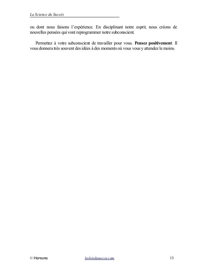 La Science du Succès
ou dont nous faisons l’expérience. En disciplinant notre esprit, nous créons de
nouvelles pensées qui vont reprogrammer notre subconscient.
Permettez à votre subconscient de travailler pour vous. Pensez positivement. Il
vous donnera très souvent des idées à des moments où vous vous y attendez le moins.
© Harouna lesloisdusucces.com 13
 