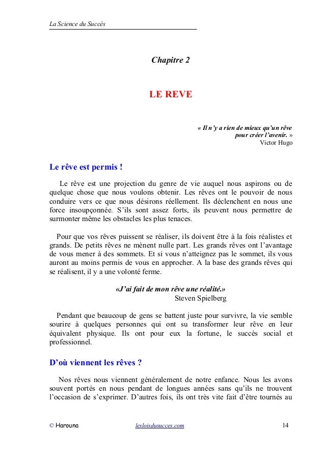 La Science du Succès
Chapitre 2
LE REVE
« Il n’y a rien de mieux qu’un rêve
pour créer l’avenir. »
Victor Hugo
Le rêve est permis !
Le rêve est une projection du genre de vie auquel nous aspirons ou de
quelque chose que nous voulons obtenir. Les rêves ont le pouvoir de nous
conduire vers ce que nous désirons réellement. Ils déclenchent en nous une
force insoupçonnée. S’ils sont assez forts, ils peuvent nous permettre de
surmonter même les obstacles les plus tenaces.
Pour que vos rêves puissent se réaliser, ils doivent être à la fois réalistes et
grands. De petits rêves ne mènent nulle part. Les grands rêves ont l’avantage
de vous mener à des sommets. Et si vous n’atteignez pas le sommet, ils vous
auront au moins permis de vous en approcher. A la base des grands rêves qui
se réalisent, il y a une volonté ferme.
«J’ai fait de mon rêve une réalité.»
Steven Spielberg
Pendant que beaucoup de gens se battent juste pour survivre, la vie semble
sourire à quelques personnes qui ont su transformer leur rêve en leur
équivalent physique. Ils ont pour eux la fortune, le succès social et
professionnel.
D’où viennent les rêves ?
Nos rêves nous viennent généralement de notre enfance. Nous les avons
souvent portés en nous pendant de longues années sans qu’ils ne trouvent
l’occasion de s’exprimer. D’autres fois, ils ont très vite fait d’être tournés au
© Harouna lesloisdusucces.com 14
 