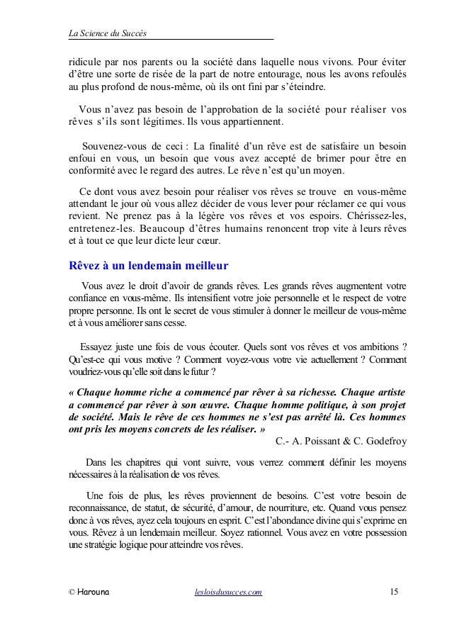 La Science du Succès
ridicule par nos parents ou la société dans laquelle nous vivons. Pour éviter
d’être une sorte de risée de la part de notre entourage, nous les avons refoulés
au plus profond de nous-même, où ils ont fini par s’éteindre.
Vous n’avez pas besoin de l’approbation de la société pour réaliser vos
rêves s’ils sont légitimes. Ils vous appartiennent.
Souvenez-vous de ceci : La finalité d’un rêve est de satisfaire un besoin
enfoui en vous, un besoin que vous avez accepté de brimer pour être en
conformité avec le regard des autres. Le rêve n’est qu’un moyen.
Ce dont vous avez besoin pour réaliser vos rêves se trouve en vous-même
attendant le jour où vous allez décider de vous lever pour réclamer ce qui vous
revient. Ne prenez pas à la légère vos rêves et vos espoirs. Chérissez-les,
entretenez-les. Beaucoup d’êtres humains renoncent trop vite à leurs rêves
et à tout ce que leur dicte leur cœur.
Rêvez à un lendemain meilleur
Vous avez le droit d’avoir de grands rêves. Les grands rêves augmentent votre
confiance en vous-même. Ils intensifient votre joie personnelle et le respect de votre
propre personne. Ils ont le secret de vous stimuler à donner le meilleur de vous-même
et à vous améliorer sans cesse.
Essayez juste une fois de vous écouter. Quels sont vos rêves et vos ambitions ?
Qu’est-ce qui vous motive ? Comment voyez-vous votre vie actuellement ? Comment
voudriez-vousqu’ellesoitdanslefutur ?
« Chaque homme riche a commencé par rêver à sa richesse. Chaque artiste
a commencé par rêver à son œuvre. Chaque homme politique, à son projet
de société. Mais le rêve de ces hommes ne s’est pas arrêté là. Ces hommes
ont pris les moyens concrets de les réaliser. »
C.- A. Poissant & C. Godefroy
Dans les chapitres qui vont suivre, vous verrez comment définir les moyens
nécessaires à la réalisation de vos rêves.
Une fois de plus, les rêves proviennent de besoins. C’est votre besoin de
reconnaissance, de statut, de sécurité, d’amour, de nourriture, etc. Quand vous pensez
donc à vos rêves, ayez cela toujours en esprit. C’est l’abondance divine qui s’exprime en
vous. Rêvez à un lendemain meilleur. Soyez rationnel. Vous avez en votre possession
une stratégie logique pour atteindre vos rêves.
© Harouna lesloisdusucces.com 15
 