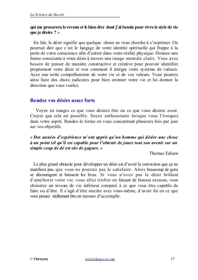 La Science du Succès
qui me procurera le revenu et le bien-être dont j’ai besoin pour vivre le style de vie
que je désire ? »
En fait, le désir signifie que quelque chose en vous cherche à s’exprimer. On
pourrait dire que c’est le langage de votre identité spirituelle qui frappe à la
porte de votre conscience afin d’entrer dans votre réalité physique. Donnez une
forme consciente à votre désir à travers une image mentale claire. Vous avez
besoin de penser de manière constructive et créative pour pouvoir identifier
proprement votre désir et voir comment il intègre votre système de valeurs.
Ayez une nette compréhension de votre vie et de vos valeurs. Vous pourrez
ainsi faire des choix judicieux pour bien orienter votre vie et lui donner la
direction que vous voulez.
Rendez vos désirs assez forts
Voyez en images ce que vous désirez être ou ce que vous désirez avoir.
Croyez que cela est possible. Soyez enthousiaste lorsque vous l’évoquez
dans votre esprit. Rendez-le ferme en vous concentrant plusieurs fois par jour
sur vos objectifs.
« Des années d’expérience m’ont appris qu’un homme qui désire une chose
à un point tel qu’il est capable pour l’obtenir de jouer tout son avenir sur un
simple coup de dé est sûr de gagner. »
Thomas Edison
Le plus grand obstacle pour développer un désir est d’avoir la conviction que ça ne
marchera pas, que vous ne pourrez pas le satisfaire. Alors beaucoup de gens
se découragent et baissent les bras. Si vous n’avez pas le désir brûlant
d’améliorer votre vie, vous allez tricher en faisant de fausses excuses, vous
choisirez un niveau de vie inférieur comparé à ce que vous êtes capable de
faire ou d’être. Il s’agit d’être sincère avec vous-même, d’avoir foi en ce que
vous pensez réellement être en mesure d’accomplir.
© Harouna lesloisdusucces.com 17
 