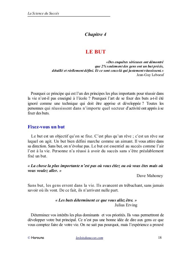 La Science du Succès
Chapitre 4
LE BUT
«Des enquêtes sérieuses ont démontré
que 2% seulement des gens ont un but précis,
détaillé et réellement défini. Et ce sont ceux-là qui justement réussissent.»
Jean-Guy Leboeuf
Pourquoi ce principe qui est l’un des principes les plus importants pour réussir dans
la vie n’est-il pas enseigné à l’école ? Pourquoi l’art de se fixer des buts a-t-il été
ignoré comme une technique qui doit être apprise et développée ? Toutes les
personnes qui réussissent dans n’importe quel secteur d’activité ont appris à se
fixer des buts.
Fixez-vous un but
Le but est un objectif qu’on se fixe. C’est plus qu’un rêve ; c’est un rêve sur
lequel on agit. Un but bien défini marche comme un aimant. Il vous attire dans
sa direction. Sans but, on n’évolue pas. Le but est essentiel au succès comme l’air
l’est à la vie. Personne n’a réussi à avoir du succès sans s’être préalablement
fixé un but.
« La chose la plus importante n’est pas où vous étiez ou où vous êtes mais où
vous voulez aller. »
Dave Mahoney
Sans but, les gens errent dans la vie. Ils avancent en trébuchant, sans jamais
savoir où ils vont. De ce fait, ils n’arrivent nulle part.
« Les buts déterminent ce que vous allez être. »
Julius Erving
Déterminez vos intérêts les plus dominants et vos priorités. Ils vous permettront de
développer votre but principal. Ce n’est pas une bonne idée de dire aux gens ce que
vous comptez faire de votre vie. On ne sait pas pourquoi, mais l’expérience a prouvé
© Harouna lesloisdusucces.com 18
 