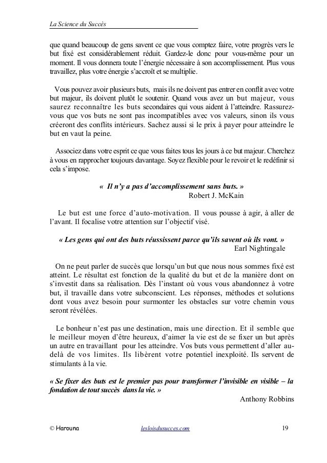 La Science du Succès
que quand beaucoup de gens savent ce que vous comptez faire, votre progrès vers le
but fixé est considérablement réduit. Gardez-le donc pour vous-même pour un
moment. Il vous donnera toute l’énergie nécessaire à son accomplissement. Plus vous
travaillez, plus votre énergie s’accroît et se multiplie.
Vous pouvez avoir plusieurs buts, mais ils ne doivent pas entrer en conflit avec votre
but majeur, ils doivent plutôt le soutenir. Quand vous avez un but majeur, vous
saurez reconnaître les buts secondaires qui vous aident à l’atteindre. Rassurez-
vous que vos buts ne sont pas incompatibles avec vos valeurs, sinon ils vous
créeront des conflits intérieurs. Sachez aussi si le prix à payer pour atteindre le
but en vaut la peine.
Associez dans votre esprit ce que vous faites tous les jours à ce but majeur. Cherchez
à vous en rapprocher toujours davantage. Soyez flexible pour le revoir et le redéfinir si
cela s’impose.
« Il n’y a pas d’accomplissement sans buts. »
Robert J. McKain
Le but est une force d’auto-motivation. Il vous pousse à agir, à aller de
l’avant. Il focalise votre attention sur l’objectif visé.
« Les gens qui ont des buts réussissent parce qu’ils savent où ils vont. »
Earl Nightingale
On ne peut parler de succès que lorsqu’un but que nous nous sommes fixé est
atteint. Le résultat est fonction de la qualité du but et de la manière dont on
s’investit dans sa réalisation. Dès l’instant où vous vous abandonnez à votre
but, il travaille dans votre subconscient. Les réponses, méthodes et solutions
dont vous avez besoin pour surmonter les obstacles sur votre chemin vous
seront révélées.
Le bonheur n’est pas une destination, mais une direction. Et il semble que
le meilleur moyen d’être heureux, d’aimer la vie est de se fixer un but après
un autre en travaillant pour les atteindre. Vos buts vous permettent d’aller au-
delà de vos limites. Ils libèrent votre potentiel inexploité. Ils servent de
stimulants à la vie.
« Se fixer des buts est le premier pas pour transformer l’invisible en visible – la
fondation de tout succès dans la vie. »
Anthony Robbins
© Harouna lesloisdusucces.com 19
 