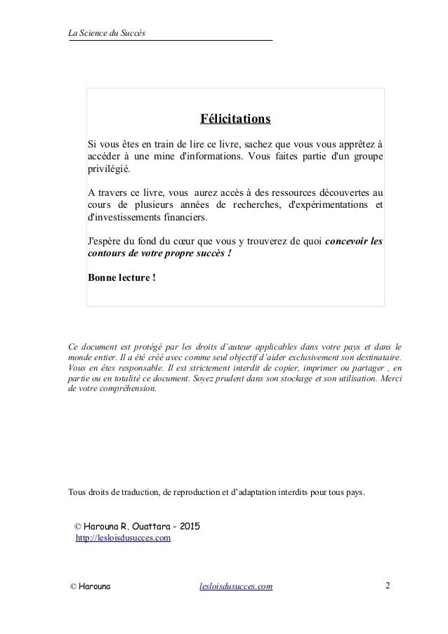 La Science du Succès
Ce document est protégé par les droits d’auteur applicables dans votre pays et dans le
monde entier. Il a été créé avec comme seul objectif d’aider exclusivement son destinataire.
Vous en êtes responsable. Il est strictement interdit de copier, imprimer ou partager , en
partie ou en totalité ce document. Soyez prudent dans son stockage et son utilisation. Merci
de votre compréhension.
Tous droits de traduction, de reproduction et d’adaptation interdits pour tous pays.
© Harouna R. Ouattara - 2015
http://lesloisdusucces.com
© Harouna lesloisdusucces.com 2
Félicitations
Si vous êtes en train de lire ce livre, sachez que vous vous apprêtez à
accéder à une mine d'informations. Vous faites partie d'un groupe
privilégié.
A travers ce livre, vous aurez accès à des ressources découvertes au
cours de plusieurs années de recherches, d'expérimentations et
d'investissements financiers.
J'espère du fond du cœur que vous y trouverez de quoi concevoir les
contours de votre propre succès !
Bonne lecture !
 