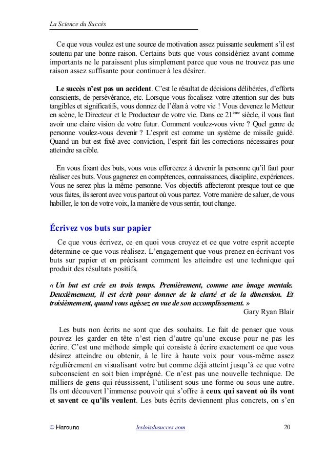 La Science du Succès
Ce que vous voulez est une source de motivation assez puissante seulement s’il est
soutenu par une bonne raison. Certains buts que vous considériez avant comme
importants ne le paraissent plus simplement parce que vous ne trouvez pas une
raison assez suffisante pour continuer à les désirer.
Le succès n’est pas un accident. C’est le résultat de décisions délibérées, d’efforts
conscients, de persévérance, etc. Lorsque vous focalisez votre attention sur des buts
tangibles et significatifs, vous donnez de l’élan à votre vie ! Vous devenez le Metteur
en scène, le Directeur et le Producteur de votre vie. Dans ce 21ème
siècle, il vous faut
avoir une claire vision de votre futur. Comment voulez-vous vivre ? Quel genre de
personne voulez-vous devenir ? L’esprit est comme un système de missile guidé.
Quand un but est fixé avec conviction, l’esprit fait les corrections nécessaires pour
atteindre sa cible.
En vous fixant des buts, vous vous efforcerez à devenir la personne qu’il faut pour
réaliser ces buts. Vous gagnerez en compétences, connaissances, discipline, expériences.
Vous ne serez plus la même personne. Vos objectifs affecteront presque tout ce que
vous faites, ils seront avec vous partout où vous partez. Votre manière de saluer, de vous
habiller, le ton de votre voix, la manière de vous sentir, tout change.
Écrivez vos buts sur papier
Ce que vous écrivez, ce en quoi vous croyez et ce que votre esprit accepte
détermine ce que vous réalisez. L’engagement que vous prenez en écrivant vos
buts sur papier et en précisant comment les atteindre est une technique qui
produit des résultats positifs.
« Un but est crée en trois temps. Premièrement, comme une image mentale.
Deuxièmement, il est écrit pour donner de la clarté et de la dimension. Et
troisièmement, quand vous agissez en vue de son accomplissement. »
Gary Ryan Blair
Les buts non écrits ne sont que des souhaits. Le fait de penser que vous
pouvez les garder en tête n’est rien d’autre qu’une excuse pour ne pas les
écrire. C’est une méthode simple qui consiste à écrire exactement ce que vous
désirez atteindre ou obtenir, à le lire à haute voix pour vous-même assez
régulièrement en visualisant votre but comme déjà atteint jusqu’à ce que votre
subconscient en soit bien imprégné. Ce n’est pas une nouvelle technique. De
milliers de gens qui réussissent, l’utilisent sous une forme ou sous une autre.
Ils ont découvert l’immense pouvoir qui s’offre à ceux qui savent où ils vont
et savent ce qu’ils veulent. Les buts écrits deviennent plus concrets, on s’en
© Harouna lesloisdusucces.com 20
 