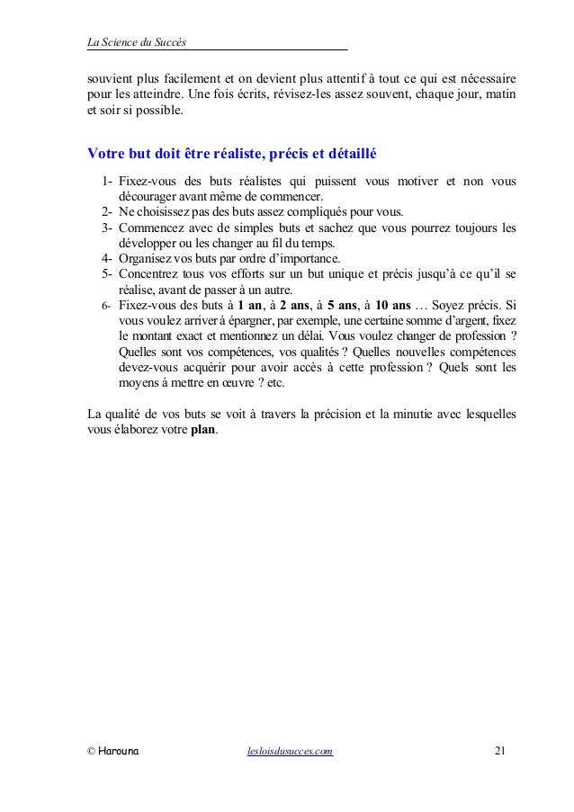 La Science du Succès
souvient plus facilement et on devient plus attentif à tout ce qui est nécessaire
pour les atteindre. Une fois écrits, révisez-les assez souvent, chaque jour, matin
et soir si possible.
Votre but doit être réaliste, précis et détaillé
1- Fixez-vous des buts réalistes qui puissent vous motiver et non vous
décourager avant même de commencer.
2- Ne choisissez pas des buts assez compliqués pour vous.
3- Commencez avec de simples buts et sachez que vous pourrez toujours les
développer ou les changer au fil du temps.
4- Organisez vos buts par ordre d’importance.
5- Concentrez tous vos efforts sur un but unique et précis jusqu’à ce qu’il se
réalise, avant de passer à un autre.
6- Fixez-vous des buts à 1 an, à 2 ans, à 5 ans, à 10 ans … Soyez précis. Si
vous voulez arriver à épargner, par exemple, une certaine somme d’argent, fixez
le montant exact et mentionnez un délai. Vous voulez changer de profession ?
Quelles sont vos compétences, vos qualités ? Quelles nouvelles compétences
devez-vous acquérir pour avoir accès à cette profession ? Quels sont les
moyens à mettre en œuvre ? etc.
La qualité de vos buts se voit à travers la précision et la minutie avec lesquelles
vous élaborez votre plan.
© Harouna lesloisdusucces.com 21
 