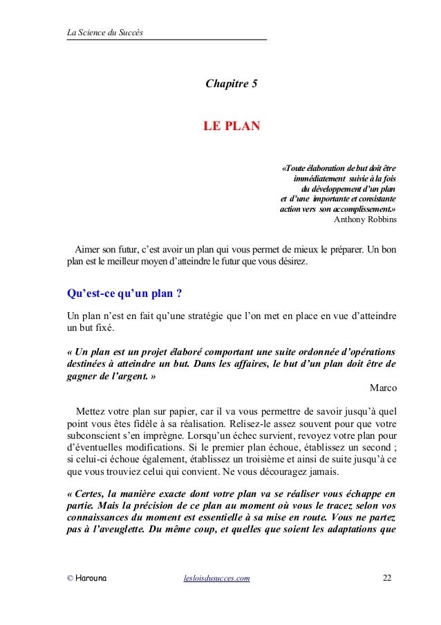 La Science du Succès
Chapitre 5
LE PLAN
«Toute élaboration de but doit être
immédiatement suivie à la fois
du développement d’un plan
et d’une importante et consistante
action vers son accomplissement.»
Anthony Robbins
Aimer son futur, c’est avoir un plan qui vous permet de mieux le préparer. Un bon
plan est le meilleur moyen d’atteindre le futur que vous désirez.
Qu’est-ce qu’un plan ?
Un plan n’est en fait qu’une stratégie que l’on met en place en vue d’atteindre
un but fixé.
« Un plan est un projet élaboré comportant une suite ordonnée d’opérations
destinées à atteindre un but. Dans les affaires, le but d’un plan doit être de
gagner de l’argent. »
Marco
Mettez votre plan sur papier, car il va vous permettre de savoir jusqu’à quel
point vous êtes fidèle à sa réalisation. Relisez-le assez souvent pour que votre
subconscient s’en imprègne. Lorsqu’un échec survient, revoyez votre plan pour
d’éventuelles modifications. Si le premier plan échoue, établissez un second ;
si celui-ci échoue également, établissez un troisième et ainsi de suite jusqu’à ce
que vous trouviez celui qui convient. Ne vous découragez jamais.
« Certes, la manière exacte dont votre plan va se réaliser vous échappe en
partie. Mais la précision de ce plan au moment où vous le tracez selon vos
connaissances du moment est essentielle à sa mise en route. Vous ne partez
pas à l’aveuglette. Du même coup, et quelles que soient les adaptations que
© Harouna lesloisdusucces.com 22
 