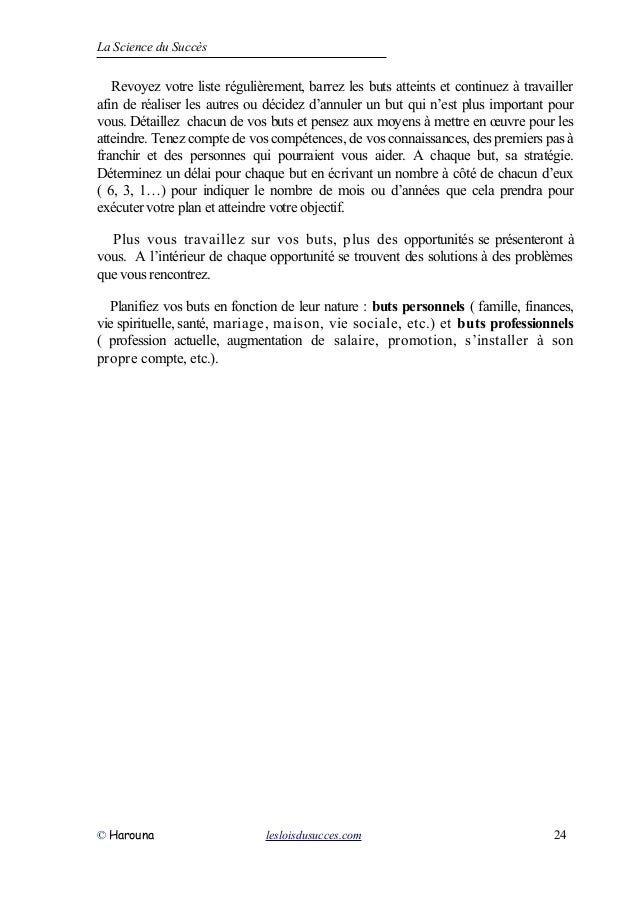 La Science du Succès
Revoyez votre liste régulièrement, barrez les buts atteints et continuez à travailler
afin de réaliser les autres ou décidez d’annuler un but qui n’est plus important pour
vous. Détaillez chacun de vos buts et pensez aux moyens à mettre en œuvre pour les
atteindre. Tenez compte de vos compétences, de vos connaissances, des premiers pas à
franchir et des personnes qui pourraient vous aider. A chaque but, sa stratégie.
Déterminez un délai pour chaque but en écrivant un nombre à côté de chacun d’eux
( 6, 3, 1…) pour indiquer le nombre de mois ou d’années que cela prendra pour
exécuter votre plan et atteindre votre objectif.
Plus vous travaillez sur vos buts, plus des opportunités se présenteront à
vous. A l’intérieur de chaque opportunité se trouvent des solutions à des problèmes
que vous rencontrez.
Planifiez vos buts en fonction de leur nature : buts personnels ( famille, finances,
vie spirituelle, santé, mariage, maison, vie sociale, etc.) et buts professionnels
( profession actuelle, augmentation de salaire, promotion, s’installer à son
propre compte, etc.).
© Harouna lesloisdusucces.com 24
 