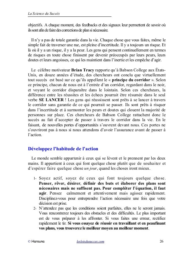 La Science du Succès
objectifs. A chaque moment, des feedbacks et des signaux leur permettent de savoir où
ilssontafindefairedescorrectionsdeplansinécessaire.
Il n’y a pas de totale garantie dans la vie. Chaque chose que vous faites, même le
simple fait de traverser une rue, est pleine d’incertitude. Il y a toujours un risque. Et
là où il y a un risque, il y a la peur. Les gens qui pensent continuellement en termes
de risques en toute chose finissent par devenir préoccupés par leurs peurs, leurs
doutes et leurs angoisses, ce qui les maintient dans l’inertie et les empêche d’agir.
Le célèbre motivateur Brian Tracy rapporte qu’à Babson College aux États-
Unis, en douze années d’étude, des chercheurs ont conclu que virtuellement
tout succès est basé sur ce qu’ils appellent le « principe du corridor ». Selon
ce principe, chacun de nous est à l’entrée d’un corridor, regardant dans le noir,
et voyant le corridor disparaître dans le lointain. Selon ces chercheurs, la
différence entre les réussites et les échecs pourrait être résumée dans le seul
verbe SE LANCER ! Les gens qui réussissent sont prêts à se lancer à travers
le corridor sans garantie de ce qui pourrait se passer. Ils sont prêts à risquer
dans l’incertitude et à surmonter les peurs et doutes qui clouent la majorité de
personnes sur place. Ces chercheurs de Babson College rattachent donc le
succès au fait d’accepter de passer à travers le corridor dans la vie. En le
faisant, de nouvelles portes d’opportunités s’ouvrent devant nous. Ces portes ne
s’ouvriront pas à nous si nous attendons d’avoir l’assurance avant de passer à
l’action.
Développez l’habitude de l’action
Le monde semble appartenir à ceux qui se lèvent et le prennent par les deux
mains. Il appartient à ceux qui font quelque chose plutôt que de souhaiter et
d’espérer faire quelque chose un jour, quand les choses iront mieux.
1- Soyez actif, soyez de ceux qui font toujours quelque chose.
Penser, rêver, désirer, définir des buts et élaborer des plans sont
nécessaires mais ne suffisent pas. Pour compléter l’équation, il faut
agir. Pensez calmement et attentivement mais agissez rapidement.
Disciplinez-vous pour entreprendre l’action nécessaire une fois que votre
décision est prise.
2- N’attendez pas que les conditions soient parfaites, elles ne le seront jamais.
Vous rencontrerez toujours des obstacles et des difficultés. Le plus important
est de vous préparer à les affronter. Si vous faites une erreur, rectifiez
rapidement le tir. Si vous essayez de réussir en travaillant et en peaufinant
vos plans, vous trouverez le meilleur moyen au meilleur moment.
© Harouna lesloisdusucces.com 26
 