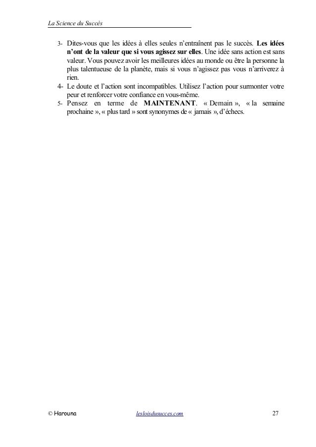 La Science du Succès
3- Dites-vous que les idées à elles seules n’entraînent pas le succès. Les idées
n’ont de la valeur que si vous agissez sur elles. Une idée sans action est sans
valeur. Vous pouvez avoir les meilleures idées au monde ou être la personne la
plus talentueuse de la planète, mais si vous n’agissez pas vous n’arriverez à
rien.
4- Le doute et l’action sont incompatibles. Utilisez l’action pour surmonter votre
peur et renforcer votre confiance en vous-même.
5- Pensez en terme de MAINTENANT. « Demain », « la semaine
prochaine », « plus tard »sont synonymes de« jamais », d’échecs.
© Harouna lesloisdusucces.com 27
 