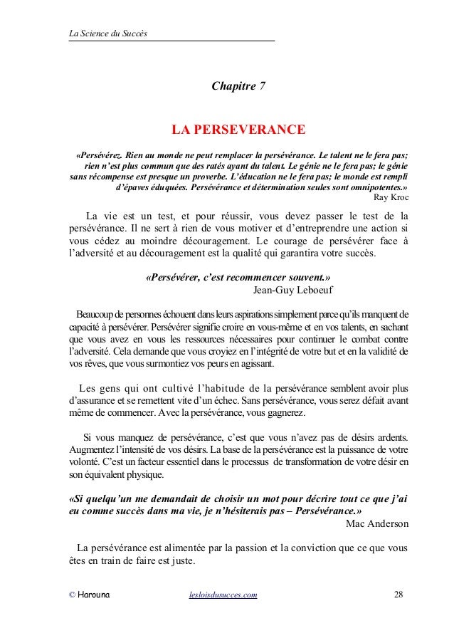La Science du Succès
Chapitre 7
LA PERSEVERANCE
«Persévérez. Rien au monde ne peut remplacer la persévérance. Le talent ne le fera pas;
rien n’est plus commun que des ratés ayant du talent. Le génie ne le fera pas; le génie
sans récompense est presque un proverbe. L’éducation ne le fera pas; le monde est rempli
d’épaves éduquées. Persévérance et détermination seules sont omnipotentes.»
Ray Kroc
La vie est un test, et pour réussir, vous devez passer le test de la
persévérance. Il ne sert à rien de vous motiver et d’entreprendre une action si
vous cédez au moindre découragement. Le courage de persévérer face à
l’adversité et au découragement est la qualité qui garantira votre succès.
«Persévérer, c’est recommencer souvent.»
Jean-Guy Leboeuf
Beaucoupdepersonneséchouentdansleursaspirationssimplementparcequ’ilsmanquentde
capacité à persévérer. Persévérer signifie croire en vous-même et en vos talents, en sachant
que vous avez en vous les ressources nécessaires pour continuer le combat contre
l’adversité. Cela demande que vous croyiez en l’intégrité de votre but et en la validité de
vos rêves, que vous surmontiez vos peurs en agissant.
Les gens qui ont cultivé l’habitude de la persévérance semblent avoir plus
d’assurance et se remettent vite d’un échec. Sans persévérance, vous serez défait avant
même de commencer. Avec la persévérance, vous gagnerez.
Si vous manquez de persévérance, c’est que vous n’avez pas de désirs ardents.
Augmentez l’intensité de vos désirs. La base de la persévérance est la puissance de votre
volonté. C’est un facteur essentiel dans le processus de transformation de votre désir en
son équivalent physique.
«Si quelqu’un me demandait de choisir un mot pour décrire tout ce que j’ai
eu comme succès dans ma vie, je n’hésiterais pas – Persévérance.»
Mac Anderson
La persévérance est alimentée par la passion et la conviction que ce que vous
êtes en train de faire est juste.
© Harouna lesloisdusucces.com 28
 