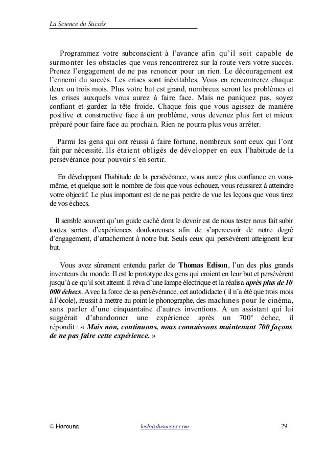 La Science du Succès
Programmez votre subconscient à l’avance afin qu’il soit capable de
surmonter les obstacles que vous rencontrerez sur la route vers votre succès.
Prenez l’engagement de ne pas renoncer pour un rien. Le découragement est
l’ennemi du succès. Les crises sont inévitables. Vous en rencontrerez chaque
deux ou trois mois. Plus votre but est grand, nombreux seront les problèmes et
les crises auxquels vous aurez à faire face. Mais ne paniquez pas, soyez
confiant et gardez la tête froide. Chaque fois que vous agissez de manière
positive et constructive face à un problème, vous devenez plus fort et mieux
préparé pour faire face au prochain. Rien ne pourra plus vous arrêter.
Parmi les gens qui ont réussi à faire fortune, nombreux sont ceux qui l’ont
fait par nécessité. Ils étaient obligés de développer en eux l’habitude de la
persévérance pour pouvoir s’en sortir.
En développant l’habitude de la persévérance, vous aurez plus confiance en vous-
même, et quelque soit le nombre de fois que vous échouez, vous réussirez à atteindre
votre objectif. Le plus important est de ne pas perdre de vue les leçons que vous tirez
de vos échecs.
Il semble souvent qu’un guide caché dont le devoir est de nous tester nous fait subir
toutes sortes d’expériences douloureuses afin de s’apercevoir de notre degré
d’engagement, d’attachement à notre but. Seuls ceux qui persévèrent atteignent leur
but.
Vous avez sûrement entendu parler de Thomas Edison, l’un des plus grands
inventeurs du monde. Il est le prototype des gens qui croient en leur but et persévèrent
jusqu’à ce qu’il soit atteint. Il rêva d’une lampe électrique et la réalisa après plus de 10
000 échecs. Avec la force de sa persévérance, cet autodidacte ( il n’a été que trois mois
à l’école), réussit à mettre au point le phonographe, des machines pour le cinéma,
sans parler d’une cinquantaine d’autres inventions. A un assistant qui lui
suggérait d’abandonner une expérience après un 700e
échec, il
répondit : « Mais non, continuons, nous connaissons maintenant 700 façons
de ne pas faire cette expérience. »
© Harouna lesloisdusucces.com 29
 
