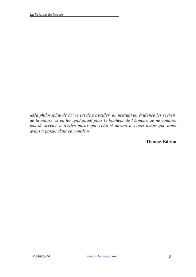 La Science du Succès
«Ma philosophie de la vie est de travailler, en mettant en évidence les secrets
de la nature, et en les appliquant pour le bonheur de l’homme. Je ne connais
pas de service à rendre mieux que celui-ci durant le court temps que nous
avons à passer dans ce monde.»
Thomas Edison
© Harouna lesloisdusucces.com 3
 