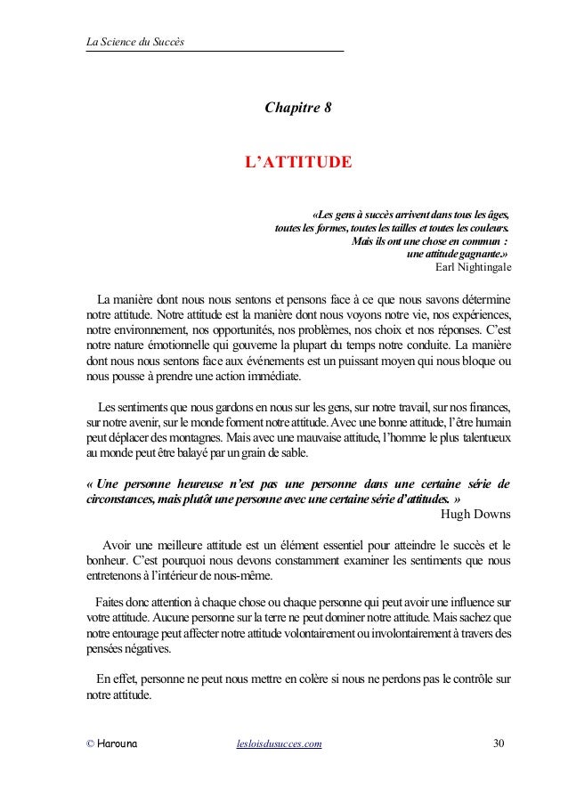 La Science du Succès
Chapitre 8
L’ATTITUDE
«Les gens à succès arrivent dans tous les âges,
toutes les formes, toutes les tailles et toutes les couleurs.
Mais ils ont une chose en commun :
une attitude gagnante.»
Earl Nightingale
La manière dont nous nous sentons et pensons face à ce que nous savons détermine
notre attitude. Notre attitude est la manière dont nous voyons notre vie, nos expériences,
notre environnement, nos opportunités, nos problèmes, nos choix et nos réponses. C’est
notre nature émotionnelle qui gouverne la plupart du temps notre conduite. La manière
dont nous nous sentons face aux événements est un puissant moyen qui nous bloque ou
nous pousse à prendre une action immédiate.
Les sentiments que nous gardons en nous sur les gens, sur notre travail, sur nos finances,
surnotreavenir,surlemondeforment notreattitude.Avecunebonneattitude,l’êtrehumain
peut déplacer desmontagnes. Mais avec unemauvaise attitude,l’homme leplus talentueux
aumondepeutêtrebalayéparungraindesable.
« Une personne heureuse n’est pas une personne dans une certaine série de
circonstances, maisplutôt une personne avecunecertaine série d’attitudes. »
Hugh Downs
Avoir une meilleure attitude est un élément essentiel pour atteindre le succès et le
bonheur. C’est pourquoi nous devons constamment examiner les sentiments que nous
entretenons à l’intérieur de nous-même.
Faites donc attention à chaque chose ou chaque personne qui peut avoir une influence sur
votre attitude. Aucune personne sur la terre ne peut dominer notre attitude. Mais sachez que
notreentourage peut affecter notreattitudevolontairement ouinvolontairement àtraversdes
penséesnégatives.
En effet, personne ne peut nous mettre en colère si nous ne perdons pas le contrôle sur
notre attitude.
© Harouna lesloisdusucces.com 30
 