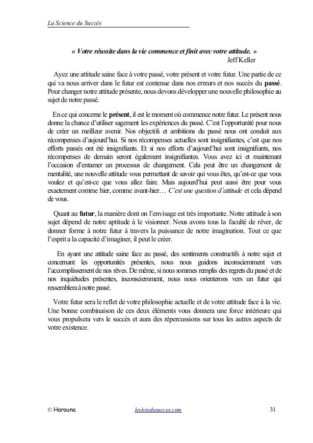 La Science du Succès
« Votre réussite dans la vie commence et finit avec votre attitude. »
Jeff Keller
Ayez une attitude saine face à votre passé, votre présent et votre futur. Une partie de ce
qui va nous arriver dans le futur est contenue dans nos erreurs et nos succès du passé.
Pour changer notre attitude présente, nous devons développer une nouvellephilosophie au
sujet denotre passé.
Encequi concerne le présent, il est lemoment oùcommence notrefutur.Leprésent nous
donne la chance d’utiliser sagement les expériences du passé. C’est l’opportunité pour nous
de créer un meilleur avenir. Nos objectifs et ambitions du passé nous ont conduit aux
récompenses d’aujourd’hui. Si nos récompenses actuelles sont insignifiantes, c’est que nos
efforts passés ont été insignifiants. Et si nos efforts d’aujourd’hui sont insignifiants, nos
récompenses de demain seront également insignifiantes. Vous avez ici et maintenant
l’occasion d’entamer un processus de changement. Cela peut être un changement de
mentalité, une nouvelle attitude vous permettant de savoir qui vous êtes, qu’est-ce que vous
voulez et qu’est-ce que vous allez faire. Mais aujourd’hui peut aussi être pour vous
exactement comme hier, comme avant-hier… C’est une question d’attitude et cela dépend
devous.
Quant au futur, la manière dont on l’envisage est très importante. Notre attitude à son
sujet dépend de notre aptitude à le visionner. Nous avons tous la faculté de rêver, de
donner forme à notre futur à travers la puissance de notre imagination. Tout ce que
l’esprit a la capacité d’imaginer, il peut le créer.
En ayant une attitude saine face au passé, des sentiments constructifs à notre sujet et
concernant les opportunités présentes, nous nous guidons inconsciemment vers
l’accomplissement de nos rêves. De même, si nous sommes remplis desregretsdupassé et de
nos inquiétudes présentes, inconsciemment, nous nous orienterons vers un futur qui
ressembleraànotrepassé.
Votre futur sera le reflet de votre philosophie actuelle et de votre attitude face à la vie.
Une bonne combinaison de ces deux éléments vous donnera une force intérieure qui
vous propulsera vers le succès et aura des répercussions sur tous les autres aspects de
votre existence.
© Harouna lesloisdusucces.com 31
 