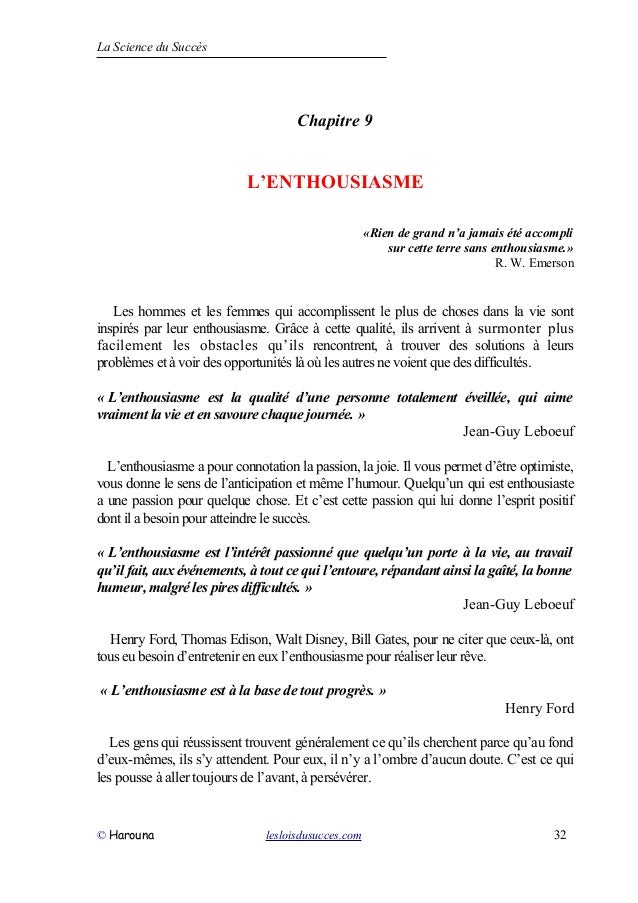 La Science du Succès
Chapitre 9
L’ENTHOUSIASME
«Rien de grand n’a jamais été accompli
sur cette terre sans enthousiasme.»
R. W. Emerson
Les hommes et les femmes qui accomplissent le plus de choses dans la vie sont
inspirés par leur enthousiasme. Grâce à cette qualité, ils arrivent à surmonter plus
facilement les obstacles qu’ils rencontrent, à trouver des solutions à leurs
problèmes et à voir des opportunités là où les autres ne voient que des difficultés.
« L’enthousiasme est la qualité d’une personne totalement éveillée, qui aime
vraiment la vie et en savoure chaque journée. »
Jean-Guy Leboeuf
L’enthousiasme a pour connotation la passion, la joie. Il vous permet d’être optimiste,
vous donne le sens de l’anticipation et même l’humour. Quelqu’un qui est enthousiaste
a une passion pour quelque chose. Et c’est cette passion qui lui donne l’esprit positif
dont il a besoin pour atteindre le succès.
« L’enthousiasme est l’intérêt passionné que quelqu’un porte à la vie, au travail
qu’il fait, aux événements, à tout ce qui l’entoure, répandant ainsi la gaîté, la bonne
humeur, malgré les pires difficultés. »
Jean-Guy Leboeuf
Henry Ford, Thomas Edison, Walt Disney, Bill Gates, pour ne citer que ceux-là, ont
tous eu besoin d’entretenir en eux l’enthousiasme pour réaliser leur rêve.
« L’enthousiasme est à la base de tout progrès. »
Henry Ford
Les gens qui réussissent trouvent généralement ce qu’ils cherchent parce qu’au fond
d’eux-mêmes, ils s’y attendent. Pour eux, il n’y a l’ombre d’aucun doute. C’est ce qui
les pousse à aller toujours de l’avant, à persévérer.
© Harouna lesloisdusucces.com 32
 