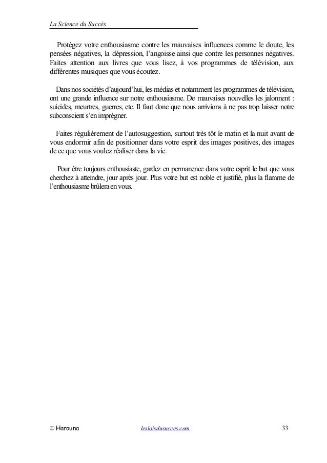 La Science du Succès
Protégez votre enthousiasme contre les mauvaises influences comme le doute, les
pensées négatives, la dépression, l’angoisse ainsi que contre les personnes négatives.
Faites attention aux livres que vous lisez, à vos programmes de télévision, aux
différentes musiques que vous écoutez.
Dans nos sociétés d’aujourd’hui, les médias et notamment les programmes de télévision,
ont une grande influence sur notre enthousiasme. De mauvaises nouvelles les jalonnent :
suicides, meurtres, guerres, etc. Il faut donc que nous arrivions à ne pas trop laisser notre
subconscient s’enimprégner.
Faites régulièrement de l’autosuggestion, surtout très tôt le matin et la nuit avant de
vous endormir afin de positionner dans votre esprit des images positives, des images
de ce que vous voulez réaliser dans la vie.
Pour être toujours enthousiaste, gardez en permanence dans votre esprit le but que vous
cherchez à atteindre, jour après jour. Plus votre but est noble et justifié, plus la flamme de
l’enthousiasmebrûleraenvous.
© Harouna lesloisdusucces.com 33
 