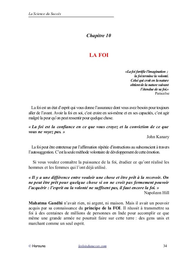 La Science du Succès
Chapitre 10
LA FOI
«La foi fortifie l’imagination ;
la foi termine la volonté.
Celui qui croit en la nature
obtient de la nature suivant
l’étendue de sa foi.»
Paracelse
La foi est un état d’esprit qui vous donne l’assurance dont vous avez besoin pour toujours
aller de l’avant. Avoir la foi en soi, c’est croire en soi-même et en ses capacités, c’est agir
malgrélapeurqu’onpeutressentirpourquelquechose.
« La foi est la confiance en ce que vous croyez et la conviction de ce que
vous ne voyez pas. »
John Kanary
La foi peut être entretenue par l’affirmation répétée d’instructions au subconscient à travers
l’autosuggestion. C’estlaseuleméthodevolontairededéveloppementdecetteémotion.
Si vous voulez connaître la puissance de la foi, étudiez ce qu’ont réalisé les
hommes et les femmes qui l’ont déjà utilisé.
« Il y a une différence entre vouloir une chose et être prêt à la recevoir. On
ne peut être prêt pour quelque chose si on ne croit pas fermement pouvoir
l’acquérir : l’esprit ou la volonté ne suffisent pas, il faut encore la foi. »
Napoleon Hill
Mahatma Gandhi n’avait rien, ni argent, ni maison. Mais il avait un pouvoir
acquis par sa connaissance du principe de la FOI. Il réussit à transmettre sa
foi à des centaines de millions de personnes en Inde pour accomplir ce que
même une grande armée ne pourrait faire sur cette terre : des gens unis et
marchant comme un seul esprit.
© Harouna lesloisdusucces.com 34
 