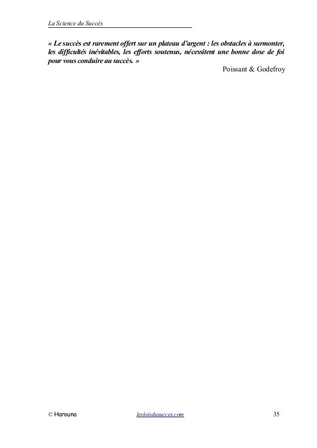 La Science du Succès
« Le succès est rarement offert sur un plateau d’argent : les obstacles à surmonter,
les difficultés inévitables, les efforts soutenus, nécessitent une bonne dose de foi
pour vous conduire au succès. »
Poissant & Godefroy
© Harouna lesloisdusucces.com 35
 
