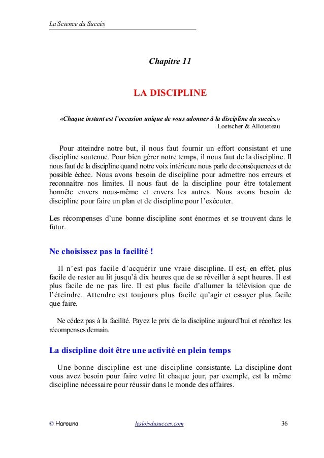 La Science du Succès
Chapitre 11
LA DISCIPLINE
«Chaque instant est l’occasion unique de vous adonner à la discipline du succès.»
Loetscher & Alloueteau
Pour atteindre notre but, il nous faut fournir un effort consistant et une
discipline soutenue. Pour bien gérer notre temps, il nous faut de la discipline. Il
nous faut de la discipline quand notre voix intérieure nous parle de conséquences et de
possible échec. Nous avons besoin de discipline pour admettre nos erreurs et
reconnaître nos limites. Il nous faut de la discipline pour être totalement
honnête envers nous-même et envers les autres. Nous avons besoin de
discipline pour faire un plan et de discipline pour l’exécuter.
Les récompenses d’une bonne discipline sont énormes et se trouvent dans le
futur.
Ne choisissez pas la facilité !
Il n’est pas facile d’acquérir une vraie discipline. Il est, en effet, plus
facile de rester au lit jusqu’à dix heures que de se réveiller à sept heures. Il est
plus facile de ne pas lire. Il est plus facile d’allumer la télévision que de
l’éteindre. Attendre est toujours plus facile qu’agir et essayer plus facile
que faire.
Ne cédez pas à la facilité. Payez le prix de la discipline aujourd’hui et récoltez les
récompenses demain.
La discipline doit être une activité en plein temps
Une bonne discipline est une discipline consistante. La discipline dont
vous avez besoin pour faire votre lit chaque jour, par exemple, est la même
discipline nécessaire pour réussir dans le monde des affaires.
© Harouna lesloisdusucces.com 36
 