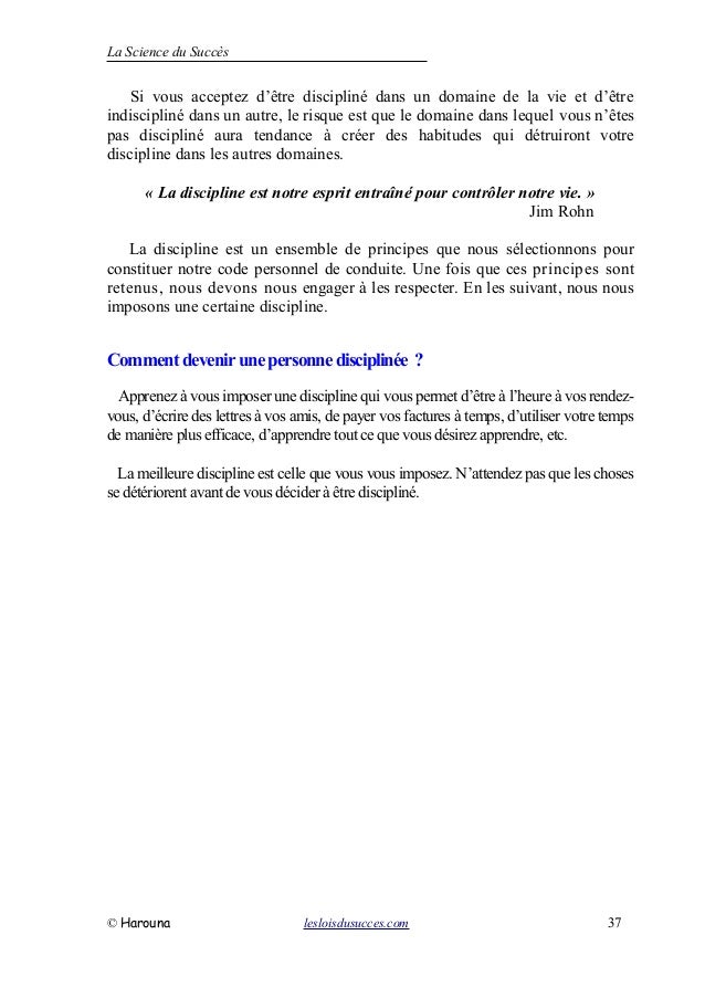 La Science du Succès
Si vous acceptez d’être discipliné dans un domaine de la vie et d’être
indiscipliné dans un autre, le risque est que le domaine dans lequel vous n’êtes
pas discipliné aura tendance à créer des habitudes qui détruiront votre
discipline dans les autres domaines.
« La discipline est notre esprit entraîné pour contrôler notre vie. »
Jim Rohn
La discipline est un ensemble de principes que nous sélectionnons pour
constituer notre code personnel de conduite. Une fois que ces principes sont
retenus, nous devons nous engager à les respecter. En les suivant, nous nous
imposons une certaine discipline.
Commentdevenirunepersonnedisciplinée ?
Apprenez à vous imposer une discipline qui vous permet d’être à l’heure à vos rendez-
vous, d’écrire des lettres à vos amis, de payer vos factures à temps, d’utiliser votre temps
de manière plus efficace, d’apprendre tout ce que vous désirez apprendre, etc.
La meilleure discipline est celle que vous vous imposez. N’attendez pas que les choses
se détériorent avant de vous décider à être discipliné.
© Harouna lesloisdusucces.com 37
 