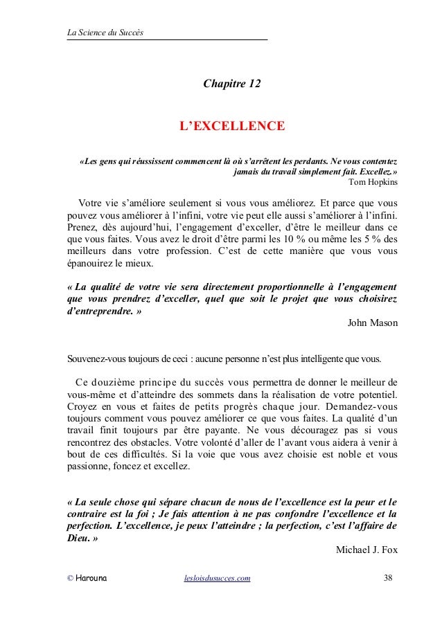 La Science du Succès
Chapitre 12
L’EXCELLENCE
«Les gens qui réussissent commencent là où s’arrêtent les perdants. Ne vous contentez
jamais du travail simplement fait. Excellez.»
Tom Hopkins
Votre vie s’améliore seulement si vous vous améliorez. Et parce que vous
pouvez vous améliorer à l’infini, votre vie peut elle aussi s’améliorer à l’infini.
Prenez, dès aujourd’hui, l’engagement d’exceller, d’être le meilleur dans ce
que vous faites. Vous avez le droit d’être parmi les 10 % ou même les 5 % des
meilleurs dans votre profession. C’est de cette manière que vous vous
épanouirez le mieux.
« La qualité de votre vie sera directement proportionnelle à l’engagement
que vous prendrez d’exceller, quel que soit le projet que vous choisirez
d’entreprendre. »
John Mason
Souvenez-vous toujours de ceci : aucune personne n’est plus intelligente que vous.
Ce douzième principe du succès vous permettra de donner le meilleur de
vous-même et d’atteindre des sommets dans la réalisation de votre potentiel.
Croyez en vous et faites de petits progrès chaque jour. Demandez-vous
toujours comment vous pouvez améliorer ce que vous faites. La qualité d’un
travail finit toujours par être payante. Ne vous découragez pas si vous
rencontrez des obstacles. Votre volonté d’aller de l’avant vous aidera à venir à
bout de ces difficultés. Si la voie que vous avez choisie est noble et vous
passionne, foncez et excellez.
« La seule chose qui sépare chacun de nous de l’excellence est la peur et le
contraire est la foi ; Je fais attention à ne pas confondre l’excellence et la
perfection. L’excellence, je peux l’atteindre ; la perfection, c’est l’affaire de
Dieu. »
Michael J. Fox
© Harouna lesloisdusucces.com 38
 