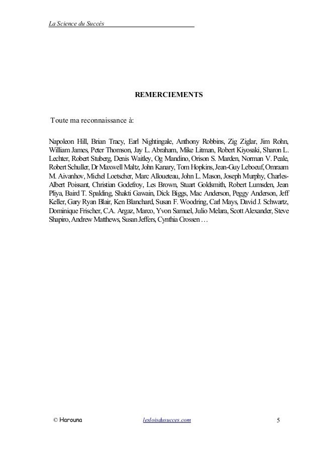 La Science du Succès
REMERCIEMENTS
Toute ma reconnaissance à:
Napoleon Hill, Brian Tracy, Earl Nightingale, Anthony Robbins, Zig Ziglar, Jim Rohn,
William James, Peter Thomson, Jay L. Abraham, Mike Litman, Robert Kiyosaki, Sharon L.
Lechter, Robert Stuberg, Denis Waitley, Og Mandino, Orison S. Marden, Norman V. Peale,
RobertSchuller,DrMaxwellMaltz,JohnKanary,TomHopkins,Jean-GuyLeboeuf,Omraam
M. Aivanhov, Michel Loetscher, Marc Alloueteau, John L. Mason, Joseph Murphy, Charles-
Albert Poissant, Christian Godefroy, Les Brown, Stuart Goldsmith, Robert Lumsden, Jean
Pliya, Baird T. Spalding, Shakti Gawain, Dick Biggs, Mac Anderson, Peggy Anderson, Jeff
Keller, Gary Ryan Blair, Ken Blanchard, Susan F. Woodring, Carl Mays, David J. Schwartz,
Dominique Frischer, C.A. Argaz, Marco, Yvon Samuel, Julio Melara, Scott Alexander, Steve
Shapiro,AndrewMatthews,SusanJeffers,CynthiaCrossen…
© Harouna lesloisdusucces.com 5
 