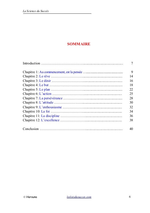 La Science du Succès
SOMMAIRE
Introduction ………………………………............................................. 7
Chapitre 1: Au commencement, est la pensée ….................................................. 9
Chapitre 2: Le rêve ………………………............................................. 14
Chapitre 3: Le désir ………………………............................................ 16
Chapitre 4: Le but ………………………….................................................. 18
Chapitre 5: Le plan ………………………............................................. 22
Chapitre 6: L’action ………………………........................................... 25
Chapitre 7: La persévérance ………………........................................... 28
Chapitre 8: L’attitude ……………………............................................. 30
Chapitre 9: L’enthousiasme ………………........................................... 32
Chapitre 10: La foi ………………………............................................. 34
Chapitre 11: La discipline ………………….......................................... 36
Chapitre 12: L’excellence ………………….......................................... 38
Conclusion ………………………………….......................................... 40
© Harouna lesloisdusucces.com 6
 