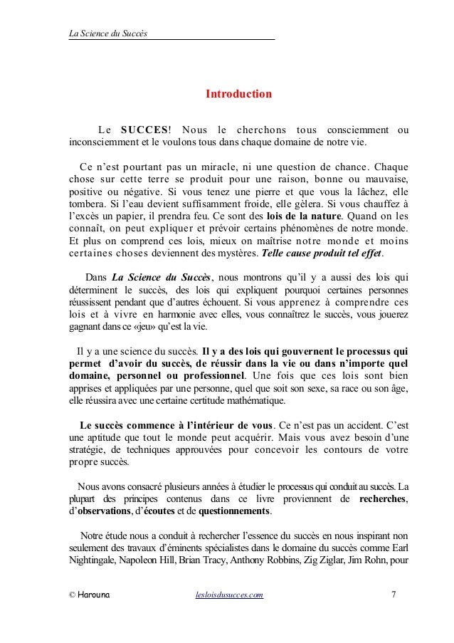 La Science du Succès
Introduction
Le SUCCES! Nous le cherchons tous consciemment ou
inconsciemment et le voulons tous dans chaque domaine de notre vie.
Ce n’est pourtant pas un miracle, ni une question de chance. Chaque
chose sur cette terre se produit pour une raison, bonne ou mauvaise,
positive ou négative. Si vous tenez une pierre et que vous la lâchez, elle
tombera. Si l’eau devient suffisamment froide, elle gèlera. Si vous chauffez à
l’excès un papier, il prendra feu. Ce sont des lois de la nature. Quand on les
connaît, on peut expliquer et prévoir certains phénomènes de notre monde.
Et plus on comprend ces lois, mieux on maîtrise notre monde et moins
certaines choses deviennent des mystères. Telle cause produit tel effet.
Dans La Science du Succès, nous montrons qu’il y a aussi des lois qui
déterminent le succès, des lois qui expliquent pourquoi certaines personnes
réussissent pendant que d’autres échouent. Si vous apprenez à comprendre ces
lois et à vivre en harmonie avec elles, vous connaîtrez le succès, vous jouerez
gagnant dans ce «jeu» qu’est la vie.
Il y a une science du succès. Il y a des lois qui gouvernent le processus qui
permet d’avoir du succès, de réussir dans la vie ou dans n’importe quel
domaine, personnel ou professionnel. Une fois que ces lois sont bien
apprises et appliquées par une personne, quel que soit son sexe, sa race ou son âge,
elle réussira avec une certaine certitude mathématique.
Le succès commence à l’intérieur de vous. Ce n’est pas un accident. C’est
une aptitude que tout le monde peut acquérir. Mais vous avez besoin d’une
stratégie, de techniques approuvées pour concevoir les contours de votre
propre succès.
Nous avons consacré plusieurs années à étudier le processus qui conduit ausuccès. La
plupart des principes contenus dans ce livre proviennent de recherches,
d’observations, d’écoutes et de questionnements.
Notre étude nous a conduit à rechercher l’essence du succès en nous inspirant non
seulement des travaux d’éminents spécialistes dans le domaine du succès comme Earl
Nightingale, Napoleon Hill, Brian Tracy, Anthony Robbins, Zig Ziglar, Jim Rohn, pour
© Harouna lesloisdusucces.com 7
 