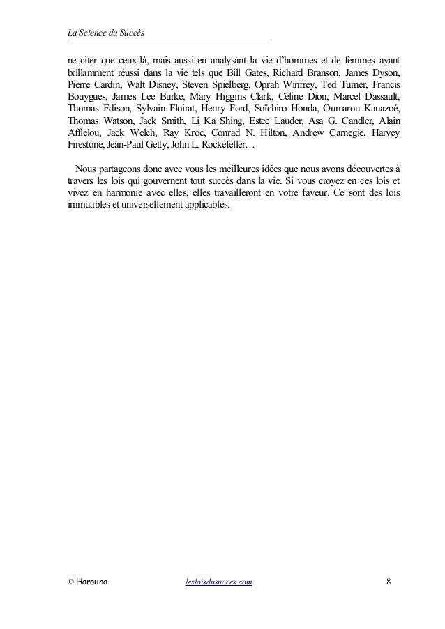 La Science du Succès
ne citer que ceux-là, mais aussi en analysant la vie d’hommes et de femmes ayant
brillamment réussi dans la vie tels que Bill Gates, Richard Branson, James Dyson,
Pierre Cardin, Walt Disney, Steven Spielberg, Oprah Winfrey, Ted Turner, Francis
Bouygues, James Lee Burke, Mary Higgins Clark, Céline Dion, Marcel Dassault,
Thomas Edison, Sylvain Floirat, Henry Ford, Soïchiro Honda, Oumarou Kanazoé,
Thomas Watson, Jack Smith, Li Ka Shing, Estee Lauder, Asa G. Candler, Alain
Afflelou, Jack Welch, Ray Kroc, Conrad N. Hilton, Andrew Carnegie, Harvey
Firestone, Jean-Paul Getty, John L. Rockefeller…
Nous partageons donc avec vous les meilleures idées que nous avons découvertes à
travers les lois qui gouvernent tout succès dans la vie. Si vous croyez en ces lois et
vivez en harmonie avec elles, elles travailleront en votre faveur. Ce sont des lois
immuables et universellement applicables.
© Harouna lesloisdusucces.com 8
 