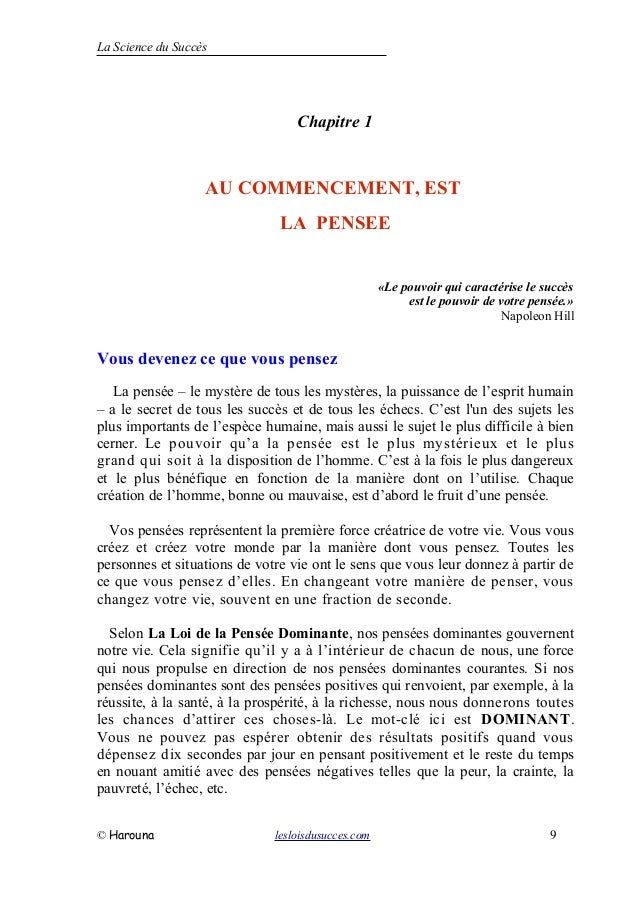 La Science du Succès
Chapitre 1
AU COMMENCEMENT, EST
LA PENSEE
«Le pouvoir qui caractérise le succès
est le pouvoir de votre pensée.»
Napoleon Hill
Vous devenez ce que vous pensez
La pensée – le mystère de tous les mystères, la puissance de l’esprit humain
– a le secret de tous les succès et de tous les échecs. C’est l'un des sujets les
plus importants de l’espèce humaine, mais aussi le sujet le plus difficile à bien
cerner. Le pouvoir qu’a la pensée est le plus mystérieux et le plus
grand qui soit à la disposition de l’homme. C’est à la fois le plus dangereux
et le plus bénéfique en fonction de la manière dont on l’utilise. Chaque
création de l’homme, bonne ou mauvaise, est d’abord le fruit d’une pensée.
Vos pensées représentent la première force créatrice de votre vie. Vous vous
créez et créez votre monde par la manière dont vous pensez. Toutes les
personnes et situations de votre vie ont le sens que vous leur donnez à partir de
ce que vous pensez d’elles. En changeant votre manière de penser, vous
changez votre vie, souvent en une fraction de seconde.
Selon La Loi de la Pensée Dominante, nos pensées dominantes gouvernent
notre vie. Cela signifie qu’il y a à l’intérieur de chacun de nous, une force
qui nous propulse en direction de nos pensées dominantes courantes. Si nos
pensées dominantes sont des pensées positives qui renvoient, par exemple, à la
réussite, à la santé, à la prospérité, à la richesse, nous nous donnerons toutes
les chances d’attirer ces choses-là. Le mot-clé ici est DOMINANT.
Vous ne pouvez pas espérer obtenir des résultats positifs quand vous
dépensez dix secondes par jour en pensant positivement et le reste du temps
en nouant amitié avec des pensées négatives telles que la peur, la crainte, la
pauvreté, l’échec, etc.
© Harouna lesloisdusucces.com 9
 