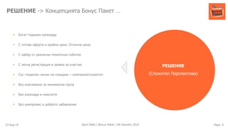 27-Aug-19 Page: 9Sport Skills | Bonus Paket | HR Industry 2019
РЕШЕНИЕ -> Концепцията Бонус Пакет …
РЕШЕНИЕ
(Служител Перспектива)
▪ Богат годишен календар
▪ С готова оферта и крайна цена. Отлична цена.
▪ С набор от различни тематични събития
▪ С лесна регистрация и заявка за участие
▪ Със споделен начин на плащане – компания/служител
▪ Без изисквания за минимална група
▪ Без изненади и неясноти
▪ Без компромис в доброто забавление
 