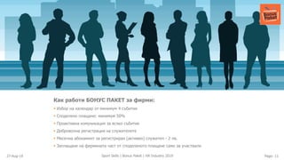 27-Aug-19 Page: 11Sport Skills | Bonus Paket | HR Industry 2019
Как работи БОНУС ПАКЕТ за фирми:
▪ Избор на календар от минимум 4 събития
▪ Споделено плащане: минимум 50%
▪ Проактивна комуникация за всяко събитие
▪ Доброволна регистрация на служителите
▪ Месечна абонамент за регистриран (активен) служител - 2 лв.
▪ Заплащане на фирмената част от споделеното плащане само за участвали
 