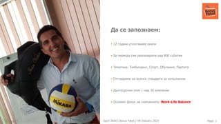 27-Aug-19 Page: 1Sport Skills | Bonus Paket | HR Industry 2019
Да се запознаем:
▪ 12 години сплотяваме екипи
▪ За периода сме реализирали над 800 събития
▪ Тематика: Тимбилдинг, Спорт, Обучения, Партита
▪ Отговаряме на всички стандарти за изпълнение
▪ Дългосрочен опит с над 30 компании
▪ Основен фокус на компанията: Work-Life Balance
 