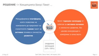 27-Aug-19 Page: 6Sport Skills | Bonus Paket | HR Industry 2019
РЕШЕНИЕ -> Концепцията Бонус Пакет …
Междуфирмена платформа,
която позволява на
компаниите да предложат на
служителите гъвкав пакет за
активна почивка и личностно
развитие
Богат годишен календар от
събития за активна почивка
и личностно развитие, без
ценова конкуренция и
компромис в качеството
СПОДЕЛЕНО
ЗАПЛАЩАНЕ
(50%-100%)
 