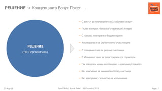 27-Aug-19 Page: 7Sport Skills | Bonus Paket | HR Industry 2019
РЕШЕНИЕ -> Концепцията Бонус Пакет …
РЕШЕНИЕ
(HR Перспектива)
▪ С достъп до платформата със собствен акаунт
▪ Пълен контрол: Финанси/ участници/ интерес
▪ С гъвкаво планиране и бюджетиране
▪ Ангажираност на служителите/ участниците
▪ С плащания само за реални участници
▪ С абонамент само за регистрирали се служители
▪ Със споделен начин на плащане – компания/служител
▪ Без изискване за минимален брой участници
▪ Без компромис с качество на изпълнение
 