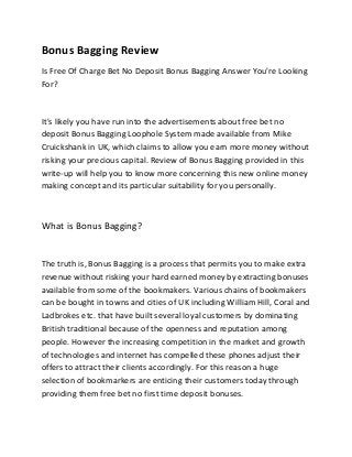 Bonus Bagging Review
Is Free Of Charge Bet No Deposit Bonus Bagging Answer You're Looking
For?
It's likely you have run into the advertisements about free bet no
deposit Bonus Bagging Loophole System made available from Mike
Cruickshank in UK, which claims to allow you earn more money without
risking your precious capital. Review of Bonus Bagging provided in this
write-up will help you to know more concerning this new online money
making concept and its particular suitability for you personally.
What is Bonus Bagging?
The truth is, Bonus Bagging is a process that permits you to make extra
revenue without risking your hard earned money by extracting bonuses
available from some of the bookmakers. Various chains of bookmakers
can be bought in towns and cities of UK including William Hill, Coral and
Ladbrokes etc. that have built several loyal customers by dominating
British traditional because of the openness and reputation among
people. However the increasing competition in the market and growth
of technologies and internet has compelled these phones adjust their
offers to attract their clients accordingly. For this reason a huge
selection of bookmarkers are enticing their customers today through
providing them free bet no first time deposit bonuses.
 